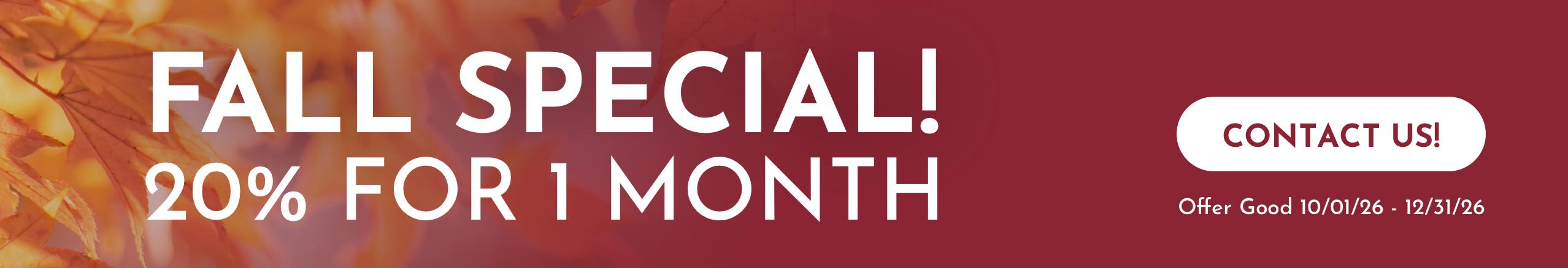 Fall specials! 20% for 1 Month. Offer Good 10/01/2 Fall specials! 20% for 1 Month. Offer Good 10/01/2